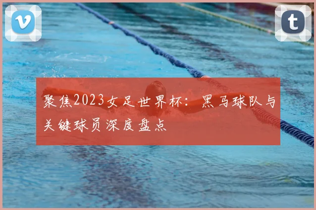 聚焦2023女足世界杯：黑马球队与关键球员深度盘点