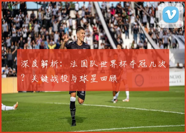 深度解析：法国队世界杯夺冠几次？关键战役与球星回顾