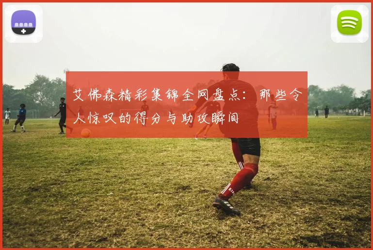 艾佛森精彩集锦全网盘点：那些令人惊叹的得分与助攻瞬间