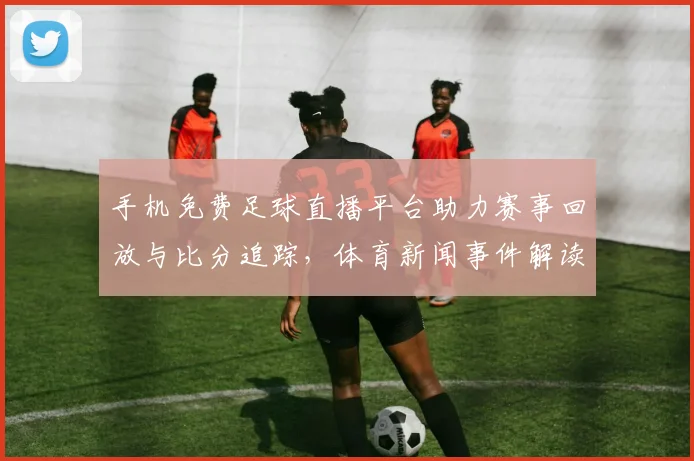 手机免费足球直播平台助力赛事回放与比分追踪，体育新闻事件解读覆盖欧洲联赛战况影响
